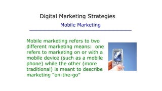 Mobile marketing refers to two
different marketing means: one
refers to marketing on or with a
mobile device (such as a mobile
phone) while the other (more
traditional) is meant to describe
marketing “on-the-go”
Digital Marketing Strategies
Mobile Marketing
 
