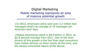 In 2012, Americans alone sent over 2.2 trillion text
messages (that's an average of 19 messages per
American each day)
Mobile advertising raked in $8.9 billion in 2012, an
82.8 percent increase from 2011. One of the main
drivers of this growth is the fact that most consumers
have mobile devices on them nearly all the time, and
the always-connected nature of the device.
Mobile marketing represents an area
of massive potential growth
Digital Marketing
 