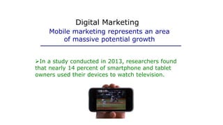 In a study conducted in 2013, researchers found
that nearly 14 percent of smartphone and tablet
owners used their devices to watch television.
Mobile marketing represents an area
of massive potential growth
Digital Marketing
 
