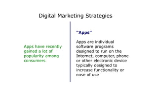 “Apps”
Apps are individual
software programs
designed to run on the
Internet, computer, phone
or other electronic device
typically designed to
increase functionality or
ease of use
Apps have recently
gained a lot of
popularity among
consumers
Digital Marketing Strategies
 