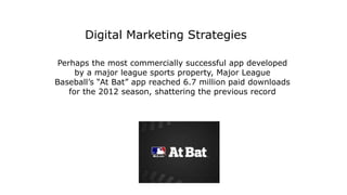 Perhaps the most commercially successful app developed
by a major league sports property, Major League
Baseball’s “At Bat” app reached 6.7 million paid downloads
for the 2012 season, shattering the previous record
Digital Marketing Strategies
 