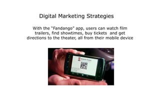 With the “Fandango” app, users can watch film
trailers, find showtimes, buy tickets and get
directions to the theater, all from their mobile device
Digital Marketing Strategies
 