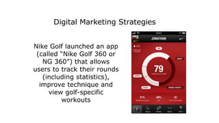 Nike Golf launched an app
(called “Nike Golf 360 or
NG 360”) that allows
users to track their rounds
(including statistics),
improve technique and
view golf-specific
workouts
Digital Marketing Strategies
 