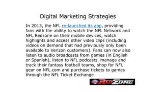 In 2013, the NFL re-launched its app, providing
fans with the ability to watch the NFL Network and
NFL Redzone on their mobile devices, watch
highlights and access other video clips (including
videos on demand that had previously only been
available to Verizon customers). Fans can now also
listen to audio broadcasts from games (in English
or Spanish), listen to NFL podcasts, manage and
track their fantasy football teams, shop for NFL
gear on NFL.com and purchase tickets to games
through the NFL Ticket Exchange
Digital Marketing Strategies
 