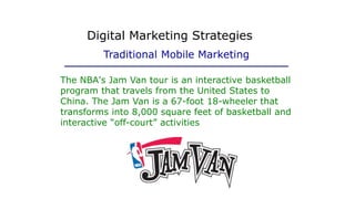 The NBA's Jam Van tour is an interactive basketball
program that travels from the United States to
China. The Jam Van is a 67-foot 18-wheeler that
transforms into 8,000 square feet of basketball and
interactive “off-court” activities
Digital Marketing Strategies
Traditional Mobile Marketing
 