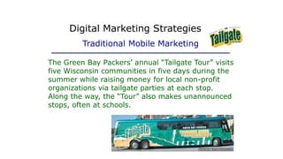 The Green Bay Packers’ annual “Tailgate Tour” visits
five Wisconsin communities in five days during the
summer while raising money for local non-profit
organizations via tailgate parties at each stop.
Along the way, the “Tour” also makes unannounced
stops, often at schools.
Copyright © 2013 by Sports Career Consulting, LLC
Digital Marketing Strategies
Traditional Mobile Marketing
 