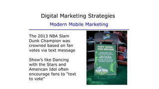 The 2013 NBA Slam
Dunk Champion was
crowned based on fan
votes via text message
Show’s like Dancing
with the Stars and
American Idol often
encourage fans to “text
to vote”
Digital Marketing Strategies
Modern Mobile Marketing
 