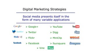  Google+
 Twitter
 Flickr
 Facebook
Digital Marketing Strategies
Social media presents itself in the
form of many variable applications
 YouTube
 Digg
 MiniClip
 foursquare
 Vine
 