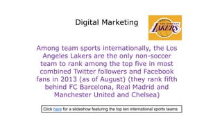 Among team sports internationally, the Los
Angeles Lakers are the only non-soccer
team to rank among the top five in most
combined Twitter followers and Facebook
fans in 2013 (as of August) (they rank fifth
behind FC Barcelona, Real Madrid and
Manchester United and Chelsea)
Digital Marketing
Click here for a slideshow featuring the top ten international sports teams
 
