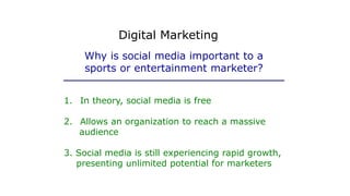 1. In theory, social media is free
2. Allows an organization to reach a massive
audience
3. Social media is still experiencing rapid growth,
presenting unlimited potential for marketers
Why is social media important to a
sports or entertainment marketer?
Digital Marketing
 