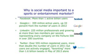 Why is social media important to a
sports or entertainment marketer?
• Facebook: More than 1 active billion users
• Google+: 359 million active users, up 33
percent from the number of users in 2012
• Linkedin: 225 million professionals and growing
at more than two members per second,
representing every company on the Fortune 500
in over 200 countries
• Twitter: Over 555 million registered users, more
than double the number of users in 2011 but
users are actively engaged, “favoriting” more
than 1.6 billion tweets in May of 2013 alone
 