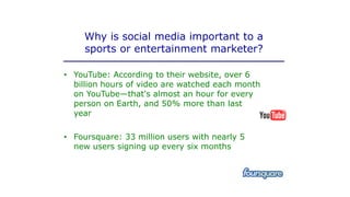 Why is social media important to a
sports or entertainment marketer?
• YouTube: According to their website, over 6
billion hours of video are watched each month
on YouTube—that's almost an hour for every
person on Earth, and 50% more than last
year
• Foursquare: 33 million users with nearly 5
new users signing up every six months
 