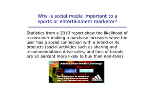 Why is social media important to a
sports or entertainment marketer?
Statistics from a 2013 report show the likelihood of
a consumer making a purchase increases when the
user has a social connection with a brand or its
products (social activities such as sharing and
recommendations drive sales, and fans of brands
are 51 percent more likely to buy than non-fans)
 