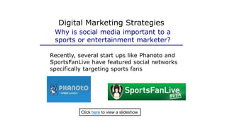 Digital Marketing Strategies
Why is social media important to a
sports or entertainment marketer?
Recently, several start ups like Phanoto and
SportsFanLive have featured social networks
specifically targeting sports fans
Click here to view a slideshow
 