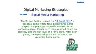 Digital Marketing Strategies
Social Media Marketing
The Boston Celtics created the “3-Point Play” ,a
Facebook game where fans picked three Celtic
players and predicted a specific statistic for an
upcoming game. Points were then awarded based on
accuracy and the risk level of a fan’s picks. After each
game, the top-scoring fan won tickets to an
upcoming home game.
 