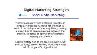 Twitter’s popularity has exploded recently, in
large part because it allows for the user to
control the dialogue without any filter, creating
a direct line of communication between the
athlete, celebrity or sports/entertainment
property and the fan
Approximately half of the NBA's players (220
and counting) are on Twitter, including almost
all of the game's biggest stars
Digital Marketing Strategies
Social Media Marketing
 