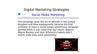 The campaign drew the ire of officials in the United
Kingdom and Nike subsequently became the first
company to have a social media advertising campaign
banned when it was ruled that star soccer players
Wayne Rooney and Jack Wilshere’s tweets didn’t
clearly state they were advertising
Digital Marketing Strategies
Social Media Marketing
 