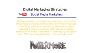 JK Rowling took to YouTube to create buzz prior to her
Pottermore announcement on the Harry Potter YouTube
channel by placing an interactive placeholder which
featured a collection of owls that refused to budge,
shaking their heads if touched — referring to the teaser
line, "The owls are gathering... Find out why soon."
Digital Marketing Strategies
Social Media Marketing
 