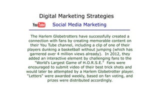 The Harlem Globetrotters have successfully created a
connection with fans by creating memorable content on
their You Tube channel, including a clip of one of their
players dunking a basketball without jumping (which has
garnered over 4 million views already). In 2012, they
added an interactive element by challenging fans to the
"World’s Largest Game of H.O.R.S.E." Fans were
encouraged to submit video of their best trick shots and
would later be attempted by a Harlem Globetrotter player.
“Letters" were awarded weekly, based on fan voting, and
prizes were distributed accordingly.
Digital Marketing Strategies
Social Media Marketing
 