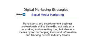 Many sports and entertainment business
professionals utilize LinkedIn, not only as a
networking and recruiting tool, but also as a
means by for exchanging ideas and information
and tracking current industry trends
Digital Marketing Strategies
Social Media Marketing
 