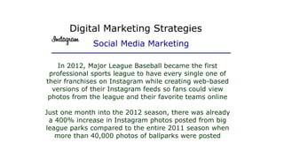 In 2012, Major League Baseball became the first
professional sports league to have every single one of
their franchises on Instagram while creating web-based
versions of their Instagram feeds so fans could view
photos from the league and their favorite teams online
Just one month into the 2012 season, there was already
a 400% increase in Instagram photos posted from big
league parks compared to the entire 2011 season when
more than 40,000 photos of ballparks were posted
Digital Marketing Strategies
Social Media Marketing
 