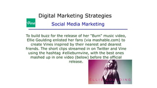To build buzz for the release of her "Burn" music video,
Ellie Goulding enlisted her fans (via mashable.com) to
create Vines inspired by their nearest and dearest
friends. The short clips streamed in on Twitter and Vine
using the hashtag #ellieburnvine, with the best ones
mashed up in one video (below) before the official
release.
Digital Marketing Strategies
Social Media Marketing
 