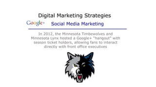 In 2012, the Minnesota Timbewolves and
Minnesota Lynx hosted a Google+ “hangout” with
season ticket holders, allowing fans to interact
directly with front office executives
Digital Marketing Strategies
Social Media Marketing
 