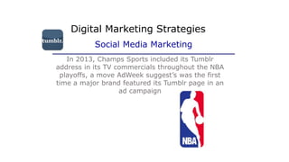 In 2013, Champs Sports included its Tumblr
address in its TV commercials throughout the NBA
playoffs, a move AdWeek suggest’s was the first
time a major brand featured its Tumblr page in an
ad campaign
Digital Marketing Strategies
Social Media Marketing
 