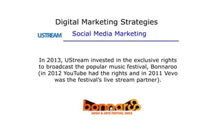 In 2013, UStream invested in the exclusive rights
to broadcast the popular music festival, Bonnaroo
(in 2012 YouTube had the rights and in 2011 Vevo
was the festival’s live stream partner).
Digital Marketing Strategies
Social Media Marketing
 