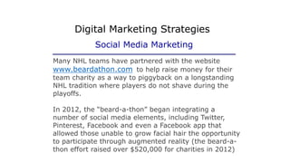 Many NHL teams have partnered with the website
www.beardathon.com to help raise money for their
team charity as a way to piggyback on a longstanding
NHL tradition where players do not shave during the
playoffs.
In 2012, the “beard-a-thon” began integrating a
number of social media elements, including Twitter,
Pinterest, Facebook and even a Facebook app that
allowed those unable to grow facial hair the opportunity
to participate through augmented reality (the beard-a-
thon effort raised over $520,000 for charities in 2012)
Digital Marketing Strategies
Social Media Marketing
 