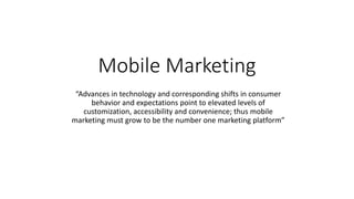 Mobile Marketing
“Advances in technology and corresponding shifts in consumer
behavior and expectations point to elevated levels of
customization, accessibility and convenience; thus mobile
marketing must grow to be the number one marketing platform”
 