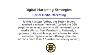 Taking it a step further, the Boston Bruins
launched a unique “network” (called the DEN
page) to serve as a portal to all the team’s social
media efforts, from Facebook to Pinterest, a
gateway to its mobile app, and a home for video
and other digital content offerings (the site
attracts more than 2.5 million fans every month)
Digital Marketing Strategies
Social Media Marketing
 