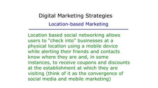 Location based social networking allows
users to “check into” businesses at a
physical location using a mobile device
while alerting their friends and contacts
know where they are and, in some
instances, to receive coupons and discounts
at the establishment at which they are
visiting (think of it as the convergence of
social media and mobile marketing)
Digital Marketing Strategies
Location-based Marketing
 