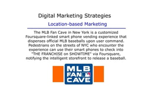 The MLB Fan Cave in New York is a customized
Foursquare-linked smart phone vending experience that
dispenses official MLB baseballs upon user command.
Pedestrians on the streets of NYC who encounter the
experience can use their smart phones to check into
"THE FRANCHISE on SHOWTIME" via Foursquare,
notifying the intelligent storefront to release a baseball.
Digital Marketing Strategies
Location-based Marketing
 