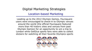 Leading up to the 2012 Olympic Games, Foursquare
users were encouraged to check-in to Olympic venues
around the world (the official Foursquare featured
more than 40 historic sites and venues from past
Olympic Games) for an opportunity to win a trip to
London while GetGlue sports fans were able to collect
stickers for watching all their favorite Olympics sports
Digital Marketing Strategies
Location-based Marketing
 