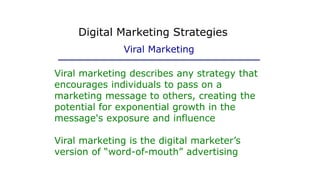 Viral marketing describes any strategy that
encourages individuals to pass on a
marketing message to others, creating the
potential for exponential growth in the
message's exposure and influence
Viral marketing is the digital marketer’s
version of “word-of-mouth” advertising
Digital Marketing Strategies
Viral Marketing
 