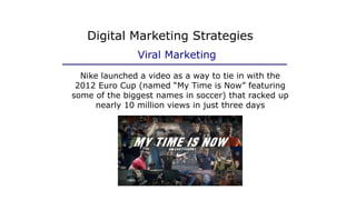 Nike launched a video as a way to tie in with the
2012 Euro Cup (named “My Time is Now” featuring
some of the biggest names in soccer) that racked up
nearly 10 million views in just three days
Digital Marketing Strategies
Viral Marketing
 