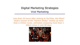 Less than 24 hours after posting to YouTube, the Miami
Heat’s version of the “Harlem Shake” racked up more
than 2 million views, ultimately amassing more than 1
billion views in just 40 days
Digital Marketing Strategies
Viral Marketing
 
