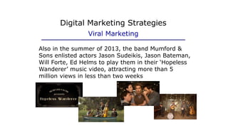 Digital Marketing Strategies
Viral Marketing
Also in the summer of 2013, the band Mumford &
Sons enlisted actors Jason Sudeikis, Jason Bateman,
Will Forte, Ed Helms to play them in their ‘Hopeless
Wanderer’ music video, attracting more than 5
million views in less than two weeks
 