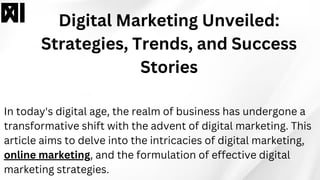 Digital Marketing Unveiled:
Strategies, Trends, and Success
Stories
In today's digital age, the realm of business has undergone a
transformative shift with the advent of digital marketing. This
article aims to delve into the intricacies of digital marketing,
online marketing, and the formulation of effective digital
marketing strategies.
 