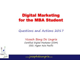 www.josephdeungria.com
Digital Marketing
for the MBA Student
Questions and Actions 2017
Vcoach Bong De Ungria
Certified Digital Marketer (CDM)
CEO, Hyper Asia Pacific
 