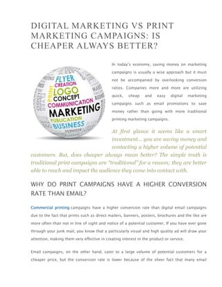 DIGITAL MARKETING VS PRINT
MARKETING CAMPAIGNS: IS
CHEAPER ALWAYS BETTER?
                                            In today’s economy, saving money on marketing

                                            campaigns is usually a wise approach but it must

                                            not be accompanied by overlooking conversion

                                            ratios. Companies more and more are utilizing

                                            quick,    cheap    and    easy   digital    marketing

                                            campaigns such as email promotions to save

                                            money rather than going with more traditional

                                            printing marketing campaigns.


                                  At first glance it seems like a smart
                                  investment… you are saving money and
                                  contacting a higher volume of potential
customers. But, does cheaper always mean better? The simple truth is
traditional print campaigns are “traditional” for a reason; they are better
able to reach and impact the audience they come into contact with.

WHY DO PRINT CAMPAIGNS HAVE A HIGHER CONVERSION
RATE THAN EMAIL?

Commercial printing campaigns have a higher conversion rate than digital email campaigns

due to the fact that prints such as direct mailers, banners, posters, brochures and the like are

more often than not in line of sight and notice of a potential customer. If you have ever gone

through your junk mail, you know that a particularly visual and high quality ad will draw your

attention, making them very effective in creating interest in the product or service.


Email campaigns, on the other hand, cater to a large volume of potential customers for a

cheaper price, but the conversion rate is lower because of the sheer fact that many email
 