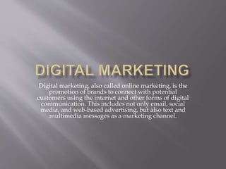 Digital marketing, also called online marketing, is the
promotion of brands to connect with potential
customers using the internet and other forms of digital
communication. This includes not only email, social
media, and web-based advertising, but also text and
multimedia messages as a marketing channel.
 