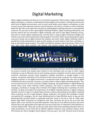 Digital Marketing
What is digital marketing and what are its 12 essential components? What exactly is digital marketing?
Digital marketing is, in essence, marketing that involves digital communication. Utilizing the Internet and
other forms of digital communication, such as email, social media, search engines, and websites, to help
a brand connect with potential customers and sell products and services is known as online marketing.
Make the right offer at the right time and place by utilizing digital marketing channels to reach potential
customers. Do you want to learn about digital marketing? Students, digital marketing professionals, and
business owners who are interested in digital marketing, who want to take digital marketing courses,
who want to master digital marketing tools, and who plan to acquire digital marketing strategies will
find the most recent and comprehensive industry guide in this article. When researching products today,
consumers heavily rely on digital channels like websites and online media. Digital marketing makes it
possible for brands and products to show up when people use social media to read news, read blogs, or
look up information about products. This makes it possible for people to talk to businesses online in real
time, learn more about products and services, and become familiar with the brands. Spend.
To understand the genuine capability of computerized promoting, advertisers should dive profound into
the present immense and complex deals channel to find techniques that can have an effect. Digital
marketing is a way to effectively interact with existing customers and gather real-time data on potential
customers. Businesses increase brand recognition, establish themselves as thought leaders in the
industry, and position themselves at the forefront of the Internet when customers are ready to buy by
engaging customers in the digital environment. A professional with multiple skills who uses all digital
marketing channels to promote a business or product online is called a digital marketing specialist. They
must be well-versed in all areas and tools of digital marketing. Job Responsibilities in Digital Marketing
Include Utilize social media networks (traffic, popularity, and sales) to oversee content marketing
campaigns. Coordinate or manage other members of the digital marketing team. Coordinate all online
activities. Set goals and analyze the performance of all digital marketing channels. A digital marketing
specialist must be an expert in multiple fields and have a broad understanding of how digital marketing
works in general, not just a single discipline. Design, implement, and monitor SEO campaigns. Analyze
and optimize PPC campaigns. Pay Per Snap Publicizing Pay Per Snap (PPC)Paid search or pay-per-click
publicizing (PPC) normally alludes to supported promotion results at the top or side of a Web index
Results Page (SERP). Businesses are charged for each click, and these ads can be set up so that they
appear when a user searches for particular keywords. These ads are very effective because they serve
relevant ads to the right people at the right time and rely on data from an individual's online behavior to
increase website traffic. These ads can also be resold, which means that marketing automation tools can
make personalized, one-of-a-kind ads for different platforms based on how customers behave. Some
PPC channels are: Ads on Google's Search Engines: It lets you pay a "per-click" link price to be at the top
 