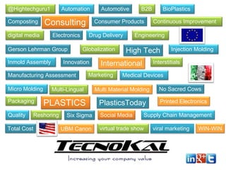 @Hightechguru1

Automation

Composting

Consulting

digital media

Electronics

Gerson Lehrman Group
Inmold Assembly

Packaging
Quality

Globalization

Innovation

PLASTICS

Total Cost

Six Sigma
UBM Canon

BioPlastics
Continuous Improvement

Engineering

High Tech

International

Marketing

Multi-Lingual

Reshoring

B2B

Consumer Products
Drug Delivery

Manufacturing Assessment
Micro Molding

Automotive

Injection Molding

Interstitials

Medical Devices

Multi Material Molding

PlasticsToday
Social Media

No Sacred Cows
Printed Electronics

Supply Chain Management

virtual trade show

viral marketing

WIN-WIN

 