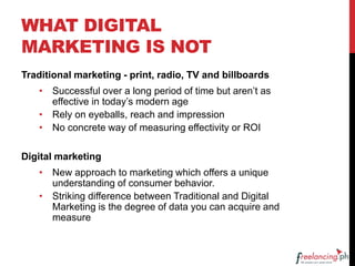 WHAT DIGITAL
MARKETING IS NOT
Traditional marketing - print, radio, TV and billboards
• Successful over a long period of time but aren’t as
effective in today’s modern age
• Rely on eyeballs, reach and impression
• No concrete way of measuring effectivity or ROI
Digital marketing
• New approach to marketing which offers a unique
understanding of consumer behavior.
• Striking difference between Traditional and Digital
Marketing is the degree of data you can acquire and
measure
 