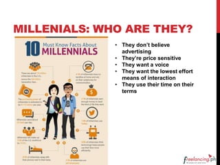 MILLENIALS: WHO ARE THEY?
• They don’t believe
advertising
• They’re price sensitive
• They want a voice
• They want the lowest effort
means of interaction
• They use their time on their
terms
 