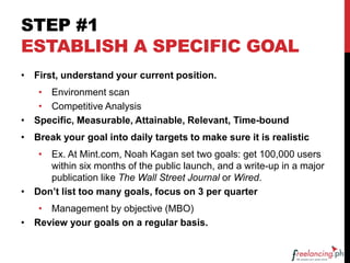 STEP #1
ESTABLISH A SPECIFIC GOAL
• First, understand your current position.
• Environment scan
• Competitive Analysis
• Specific, Measurable, Attainable, Relevant, Time-bound
• Break your goal into daily targets to make sure it is realistic
• Ex. At Mint.com, Noah Kagan set two goals: get 100,000 users
within six months of the public launch, and a write-up in a major
publication like The Wall Street Journal or Wired.
• Don’t list too many goals, focus on 3 per quarter
• Management by objective (MBO)
• Review your goals on a regular basis.
 