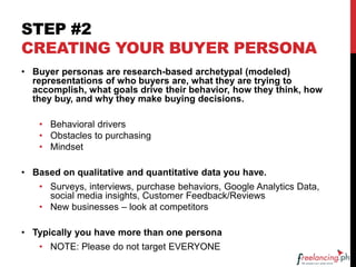 STEP #2
CREATING YOUR BUYER PERSONA
• Buyer personas are research-based archetypal (modeled)
representations of who buyers are, what they are trying to
accomplish, what goals drive their behavior, how they think, how
they buy, and why they make buying decisions.
• Behavioral drivers
• Obstacles to purchasing
• Mindset
• Based on qualitative and quantitative data you have.
• Surveys, interviews, purchase behaviors, Google Analytics Data,
social media insights, Customer Feedback/Reviews
• New businesses – look at competitors
• Typically you have more than one persona
• NOTE: Please do not target EVERYONE
 