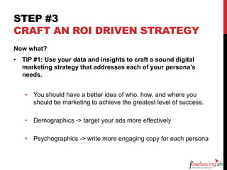 STEP #3
CRAFT AN ROI DRIVEN STRATEGY
Now what?
• TIP #1: Use your data and insights to craft a sound digital
marketing strategy that addresses each of your persona’s
needs.
• You should have a better idea of who, how, and where you
should be marketing to achieve the greatest level of success.
• Demographics -> target your ads more effectively
• Psychographics -> write more engaging copy for each persona
 